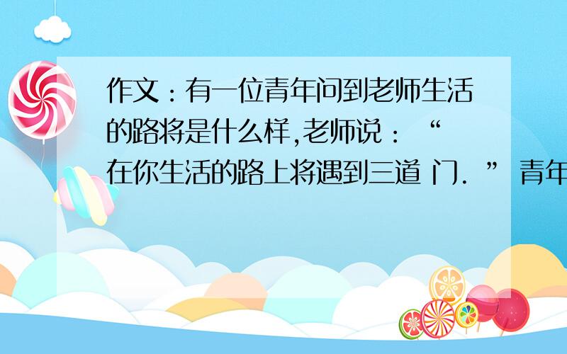 作文：有一位青年问到老师生活的路将是什么样,老师说： “在你生活的路上将遇到三道 门. ” 青年在