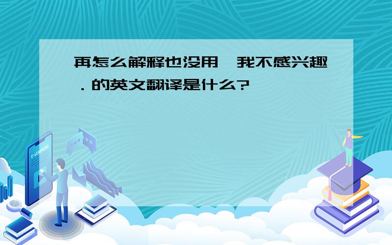 再怎么解释也没用,我不感兴趣．的英文翻译是什么?