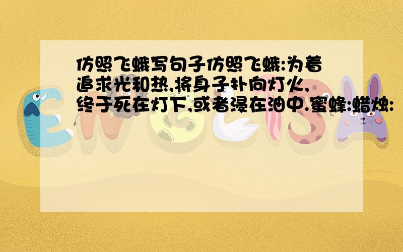 仿照飞蛾写句子仿照飞蛾:为着追求光和热,将身子扑向灯火,终于死在灯下,或者浸在油中.蜜蜂:蜡烛: