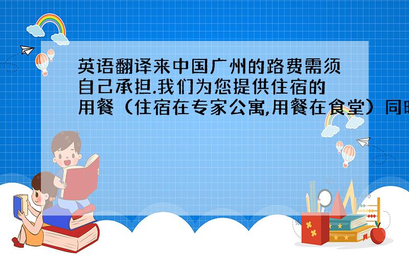 英语翻译来中国广州的路费需须自己承担.我们为您提供住宿的用餐（住宿在专家公寓,用餐在食堂）同时安排您参观广州