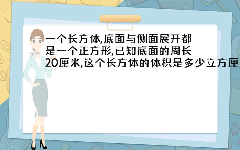 一个长方体,底面与侧面展开都是一个正方形,已知底面的周长20厘米,这个长方体的体积是多少立方厘米