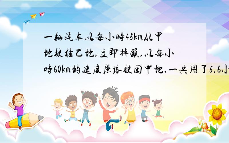 一辆汽车以每小时45km从甲地驶往乙地,立即掉头,以每小时60km的速度原路驶回甲地,一共用了5.6小时.甲乙.