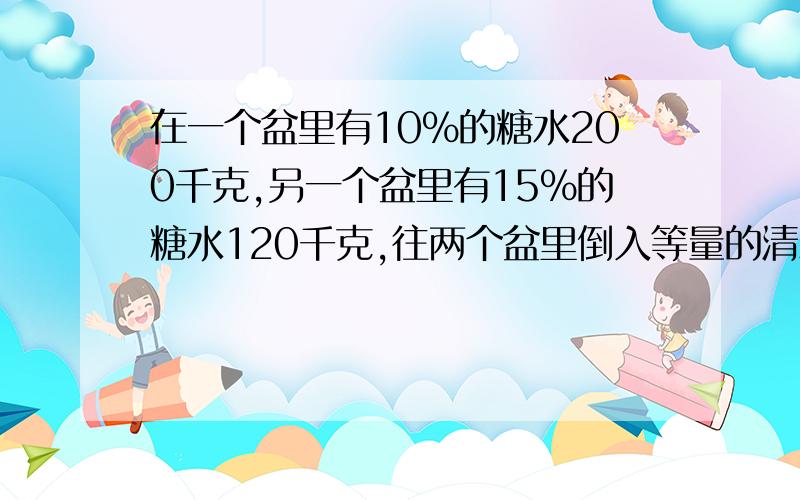 在一个盆里有10%的糖水200千克,另一个盆里有15%的糖水120千克,往两个盆里倒入等量的清水,使两个盆里糖水的浓度一