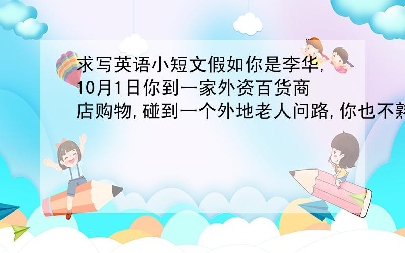 求写英语小短文假如你是李华,10月1日你到一家外资百货商店购物,碰到一个外地老人问路,你也不熟悉附近的情况,于是便求助商