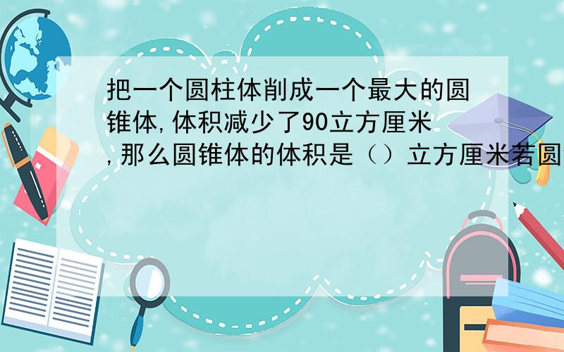 把一个圆柱体削成一个最大的圆锥体,体积减少了90立方厘米,那么圆锥体的体积是（）立方厘米若圆锥的高是5