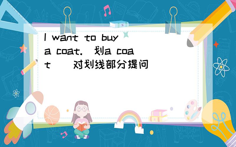 I want to buy a coat.(划a coat)(对划线部分提问)