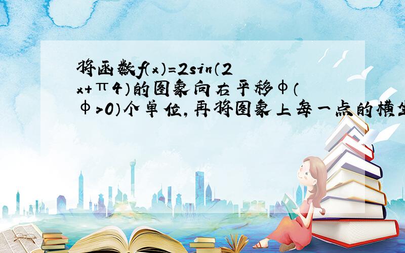 将函数f（x）=2sin（2x+π4）的图象向右平移φ（φ＞0）个单位，再将图象上每一点的横坐标缩短到原来的12倍（纵坐