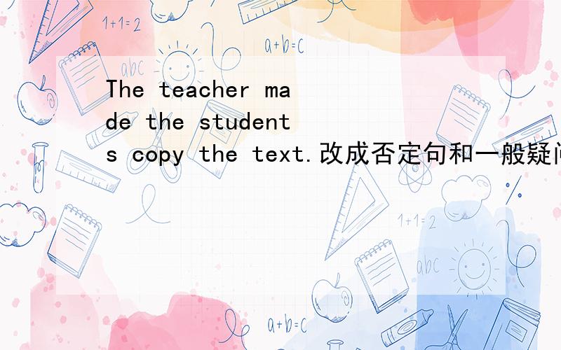 The teacher made the students copy the text.改成否定句和一般疑问句