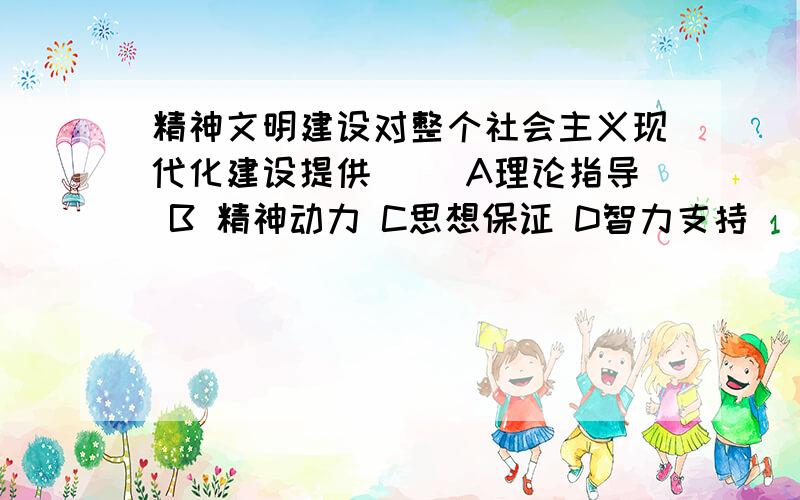 精神文明建设对整个社会主义现代化建设提供（） A理论指导 B 精神动力 C思想保证 D智力支持