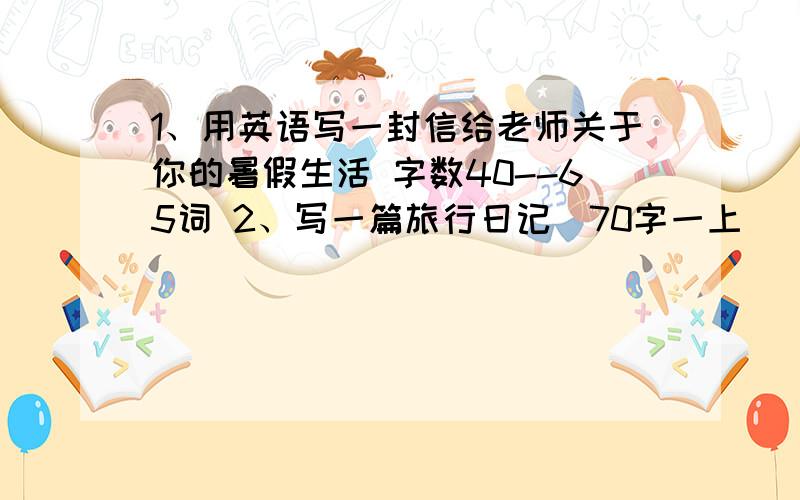 1、用英语写一封信给老师关于你的暑假生活 字数40--65词 2、写一篇旅行日记（70字一上）