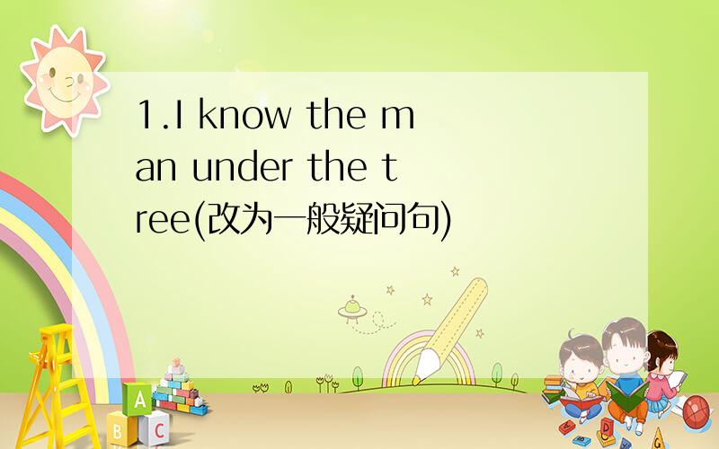 1.I know the man under the tree(改为一般疑问句)