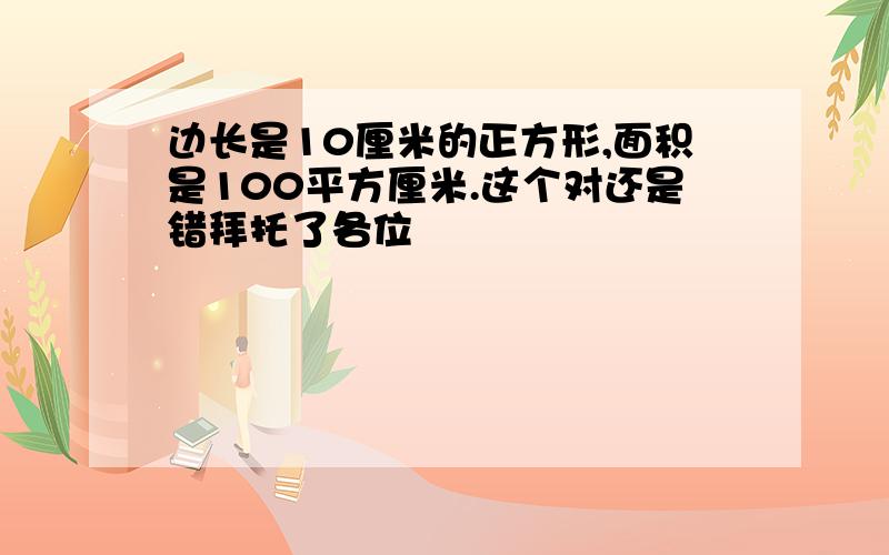 边长是10厘米的正方形,面积是100平方厘米.这个对还是错拜托了各位