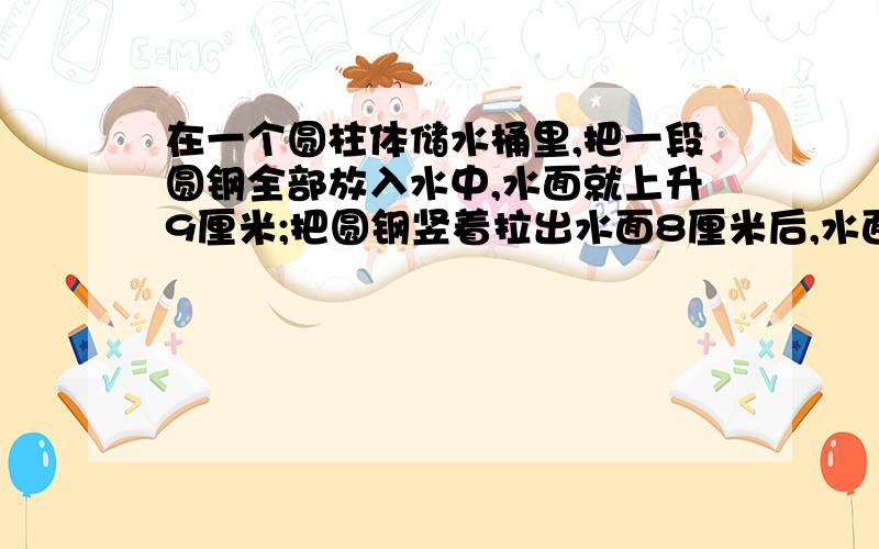 在一个圆柱体储水桶里,把一段圆钢全部放入水中,水面就上升9厘米;把圆钢竖着拉出水面8厘米后,水面下降了4厘