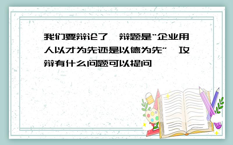 我们要辩论了,辩题是“企业用人以才为先还是以德为先”,攻辩有什么问题可以提问