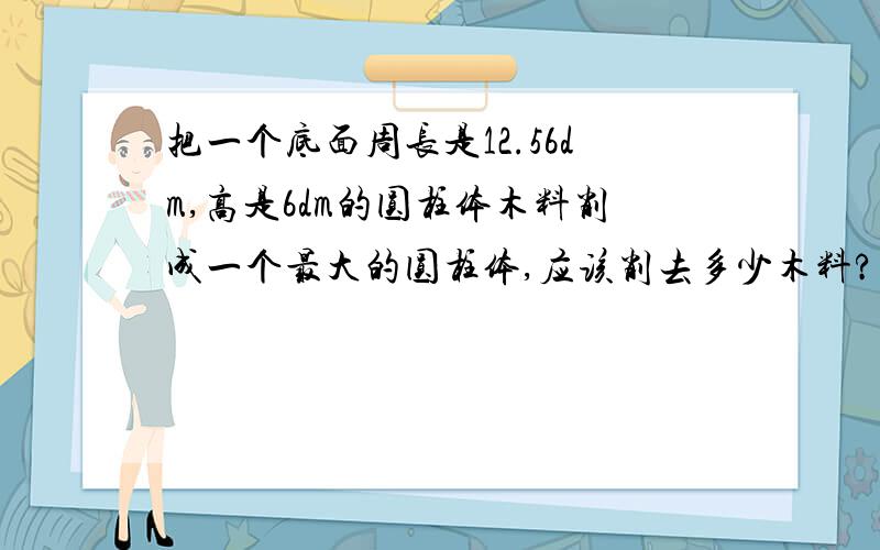 把一个底面周长是12.56dm,高是6dm的圆柱体木料削成一个最大的圆柱体,应该削去多少木料?