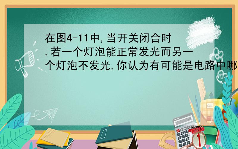 在图4-11中,当开关闭合时,若一个灯泡能正常发光而另一个灯泡不发光,你认为有可能是电路中哪一部分发生了断