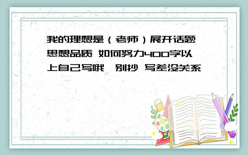 我的理想是（老师）展开话题 思想品质 如何努力400字以上自己写哦,别抄 写差没关系