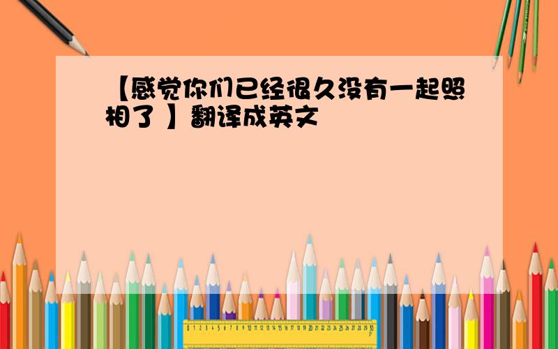 【感觉你们已经很久没有一起照相了 】翻译成英文