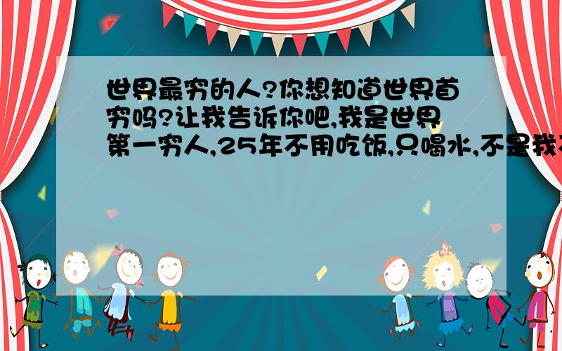 世界最穷的人?你想知道世界首穷吗?让我告诉你吧,我是世界第一穷人,25年不用吃饭,只喝水,不是我不想吃饭,是我没钱买饭吃