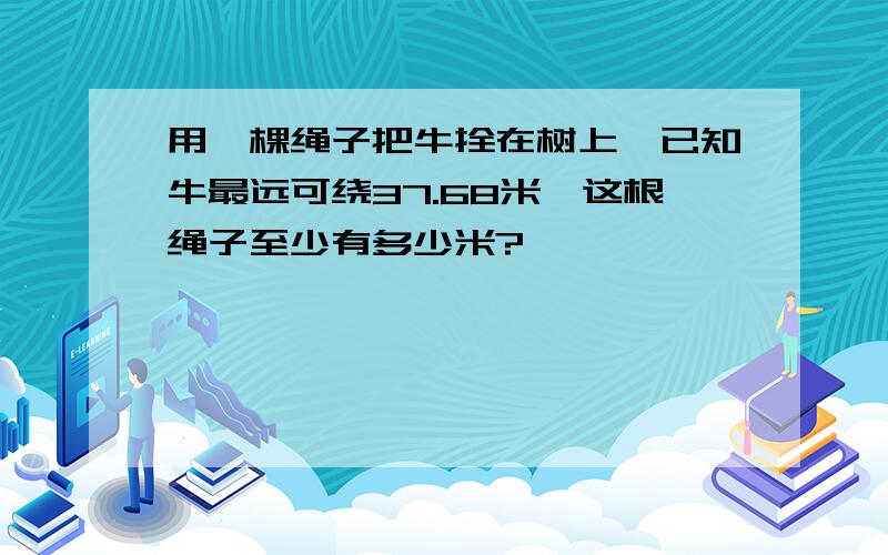 用一棵绳子把牛拴在树上,已知牛最远可绕37.68米,这根绳子至少有多少米?