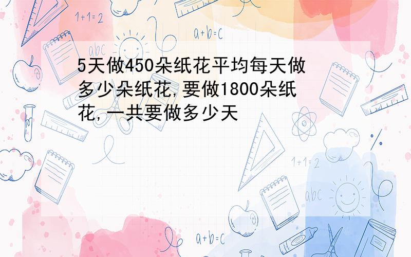 5天做450朵纸花平均每天做多少朵纸花,要做1800朵纸花,一共要做多少天