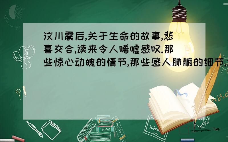 汶川震后,关于生命的故事,悲喜交合,读来令人唏嘘感叹.那些惊心动魄的情节,那些感人肺腑的细节,让我们有一种直面鲜血和伤痛