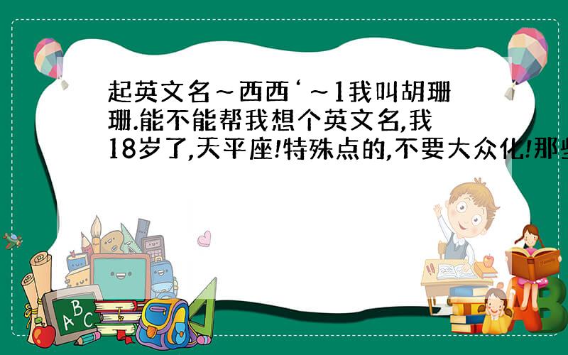 起英文名～西西‘～1我叫胡珊珊.能不能帮我想个英文名,我18岁了,天平座!特殊点的,不要大众化!那些一抓一大把的东西最好