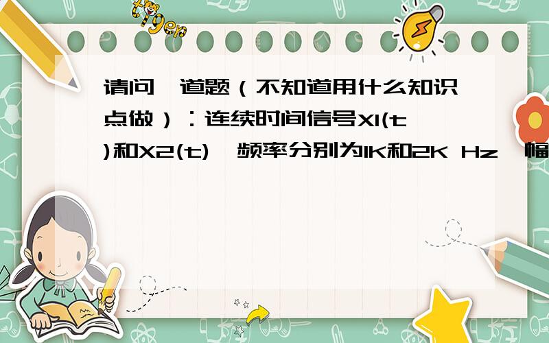 请问一道题（不知道用什么知识点做）：连续时间信号X1(t)和X2(t),频率分别为1K和2K Hz,幅度（接下