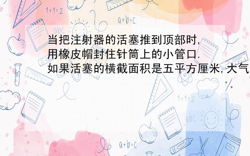 当把注射器的活塞推到顶部时,用橡皮帽封住针筒上的小管口.如果活塞的横截面积是五平方厘米,大气压强是1.01×10的5次方