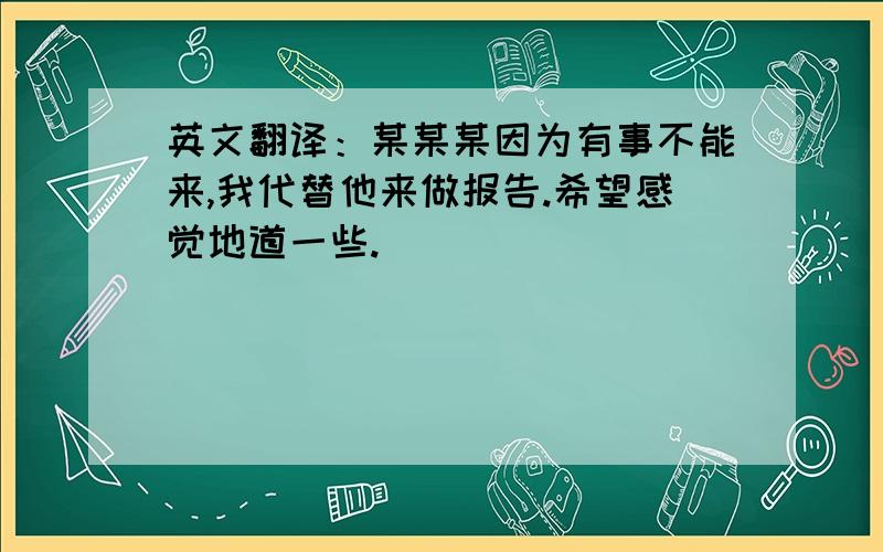 英文翻译：某某某因为有事不能来,我代替他来做报告.希望感觉地道一些.