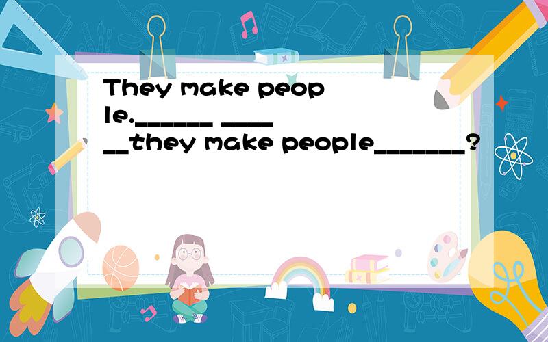 They make people.______ ______they make people_______?