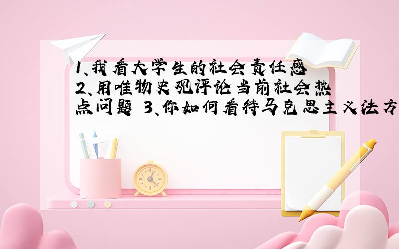 1、我看大学生的社会责任感 2、用唯物史观评论当前社会热点问题 3、你如何看待马克思主义法方论的时代意义