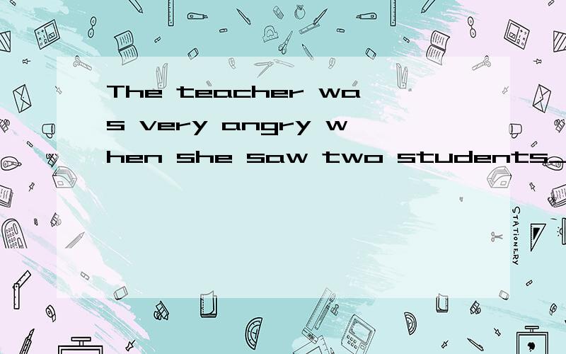 The teacher was very angry when she saw two students____( wh