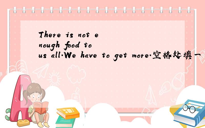 There is not enough food to us all.We have to get more.空格处填一