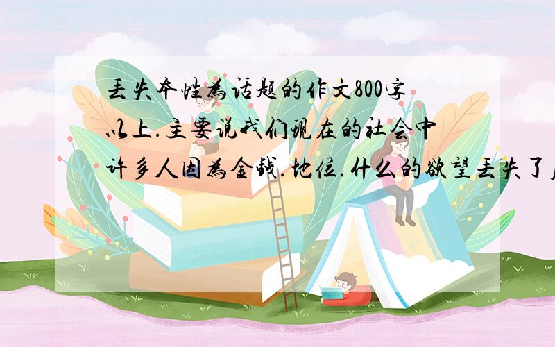 丢失本性为话题的作文800字以上.主要说我们现在的社会中许多人因为金钱.地位.什么的欲望丢失了原本属于自己的本性.写篇议