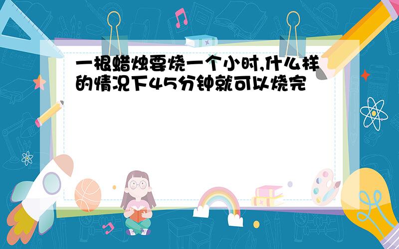 一根蜡烛要烧一个小时,什么样的情况下45分钟就可以烧完