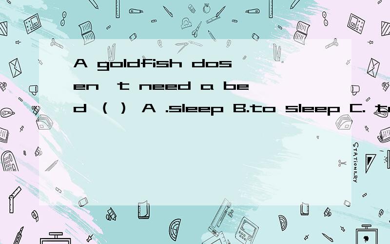 A goldfish dosen't need a bed （） A .sleep B.to sleep C. to s