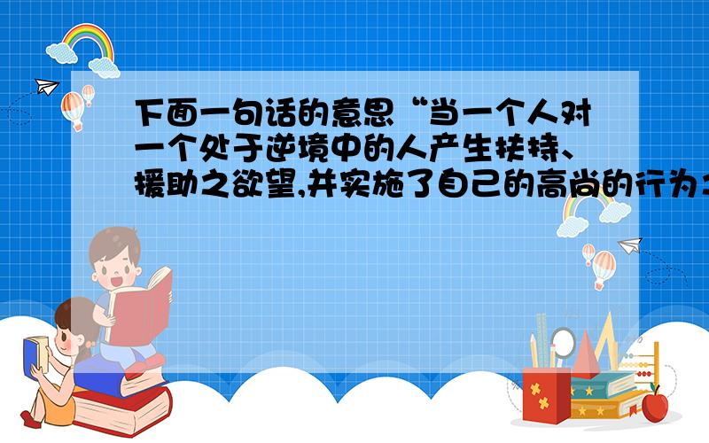 下面一句话的意思“当一个人对一个处于逆境中的人产生扶持、援助之欲望,并实施了自己的高尚的行为之后,他的心里一定回感到有一