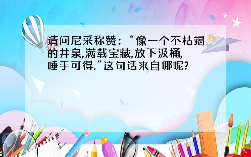 请问尼采称赞：“像一个不枯竭的井泉,满载宝藏,放下汲桶,唾手可得.”这句话来自哪呢?