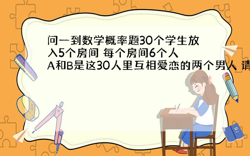 问一到数学概率题30个学生放入5个房间 每个房间6个人 A和B是这30人里互相爱恋的两个男人 请问A和B在能在同同一个房