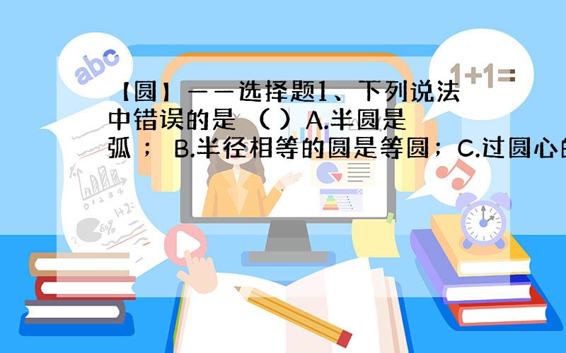 【圆】——选择题1、下列说法中错误的是 （ ）A.半圆是弧 ； B.半径相等的圆是等圆；C.过圆心的线段是直径； D.弓