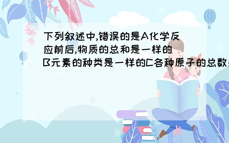 下列叙述中,错误的是A化学反应前后,物质的总和是一样的 B元素的种类是一样的C各种原子的总数是一样的D物质的分子的个数是