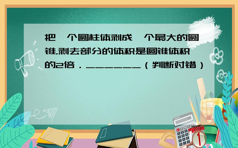 把一个圆柱体剥成一个最大的圆锥，剥去部分的体积是圆锥体积的2倍．______（判断对错）