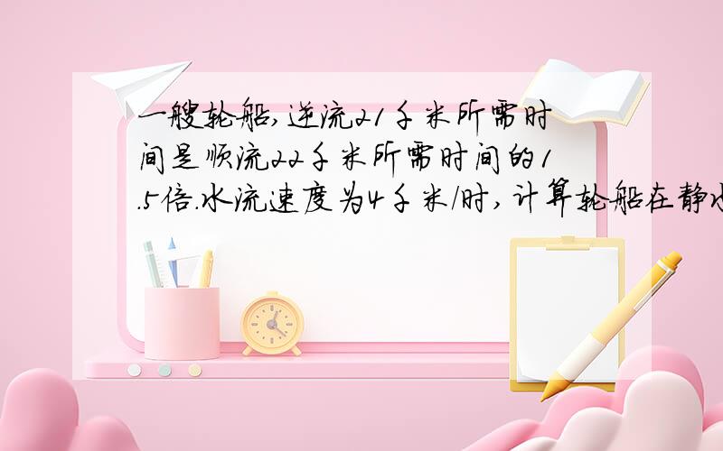 一艘轮船,逆流21千米所需时间是顺流22千米所需时间的1.5倍.水流速度为4千米/时,计算轮船在静水中的速度