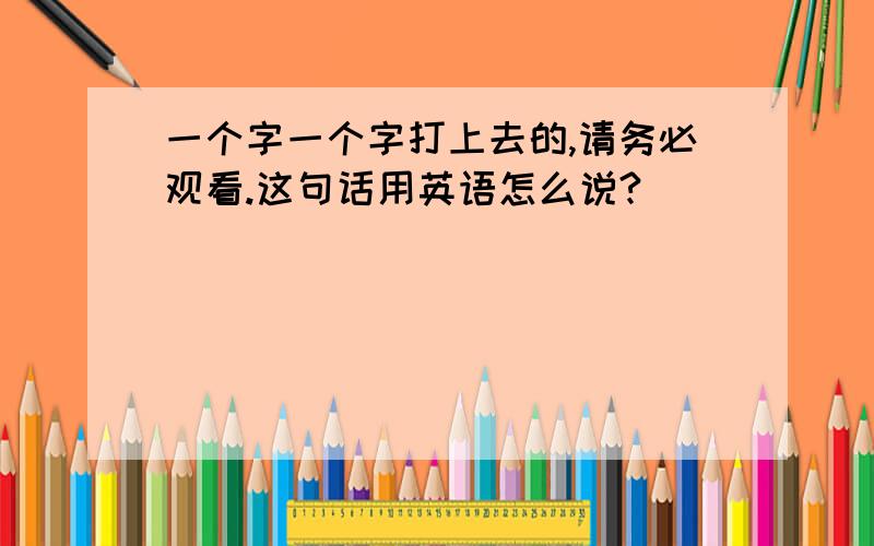 一个字一个字打上去的,请务必观看.这句话用英语怎么说?