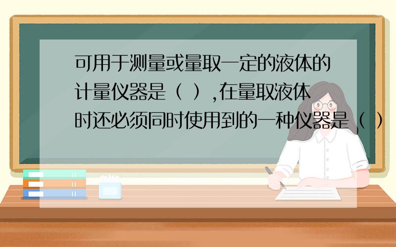 可用于测量或量取一定的液体的计量仪器是（ ）,在量取液体时还必须同时使用到的一种仪器是（ ）