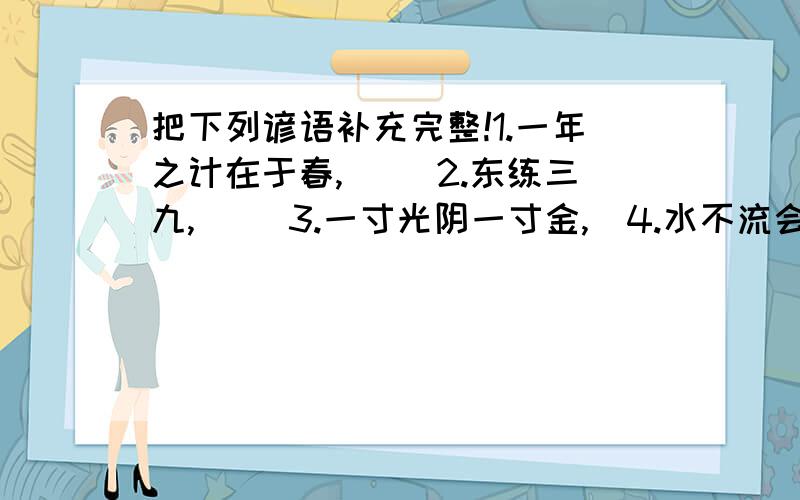 把下列谚语补充完整!1.一年之计在于春,（ )2.东练三九,（ ）3.一寸光阴一寸金,）4.水不流会发臭,（ ）5.水换