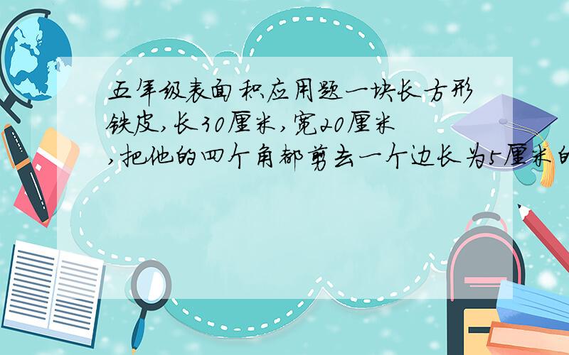 五年级表面积应用题一块长方形铁皮,长30厘米,宽20厘米,把他的四个角都剪去一个边长为5厘米的小正方形,然后做成盒子,求