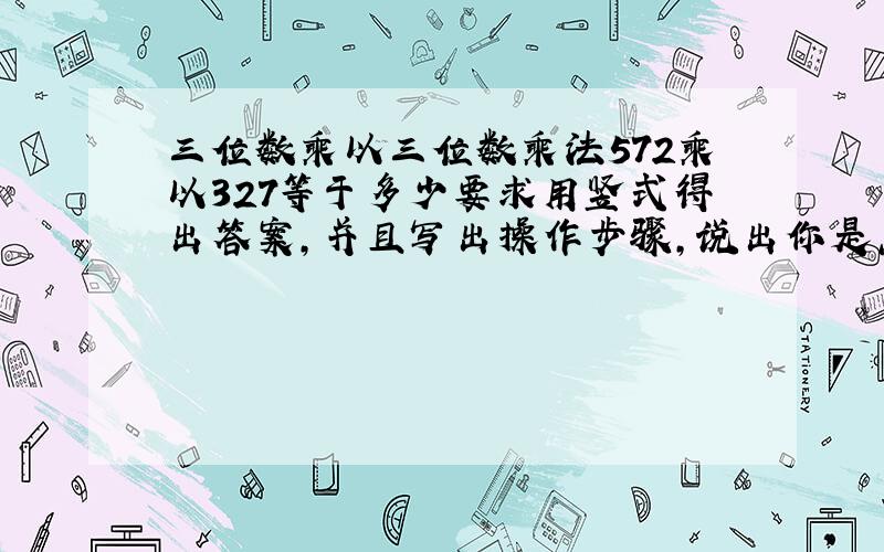 三位数乘以三位数乘法572乘以327等于多少要求用竖式得出答案,并且写出操作步骤,说出你是怎样算的.除了竖式外还要说明怎