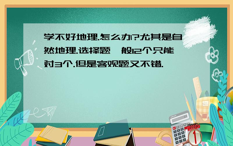 学不好地理.怎么办?尤其是自然地理.选择题一般12个只能对3个.但是客观题又不错.